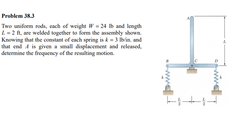 Problem 38.3
Two uniform rods, each of weight W = 24 lb and length
L = 2 ft, are welded together to form the assembly shown.
Knowing that the constant of each spring is k = 3 lb/in. and
that end A is given a small displacement and released,
determine the frequency of the resulting motion.
B
ww