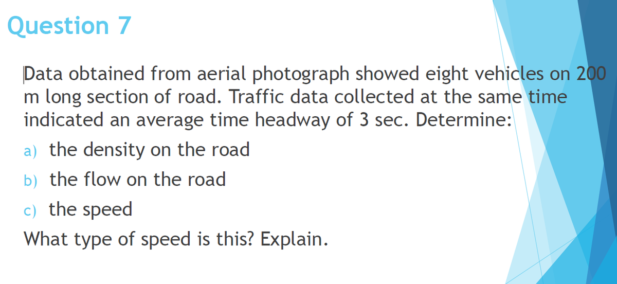 Question 7
Data obtained from aerial photograph showed eight vehicles on 200
m long section of road. Traffic data collected at the same time
indicated an average time headway of 3 sec. Determine:
a) the density on the road
b) the flow on the road
c) the speed
What type of speed is this? Explain.