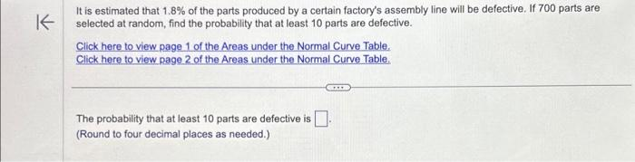 K
It is estimated that 1.8% of the parts produced by a certain factory's assembly line will be defective. If 700 parts are
selected at random, find the probability that at least 10 parts are defective.
Click here to view page 1 of the Areas under the Normal Curve Table.
Click here to view page 2 of the Areas under the Normal Curve Table.
GIIB
The probability that at least 10 parts are defective is.
(Round to four decimal places as needed.)