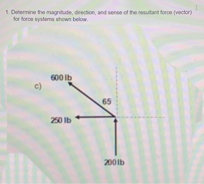 1. Determine the magnitude, direction, and sense of the resultant force (vector)
for force systems shown below.
c)
600 lb
250 lb
65
200lb
I