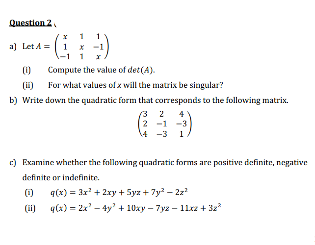 Question 2
1
1
х —1
-1 1 x
a) Let A =
1
(i)
Compute the value of det(A).
(ii)
For what values of x will the matrix be singular?
b) Write down the quadratic form that corresponds to the following matrix.
3.
4
2 -1 -3
4 -3
c) Examine whether the following quadratic forms are positive definite, negative
definite or indefinite.
(i)
q(x) = 3x? + 2xy + 5yz + 7y2 – 2z?
(ii)
q(x) = 2x? – 4y² + 10xy – 7yz – 11xz + 3z?
