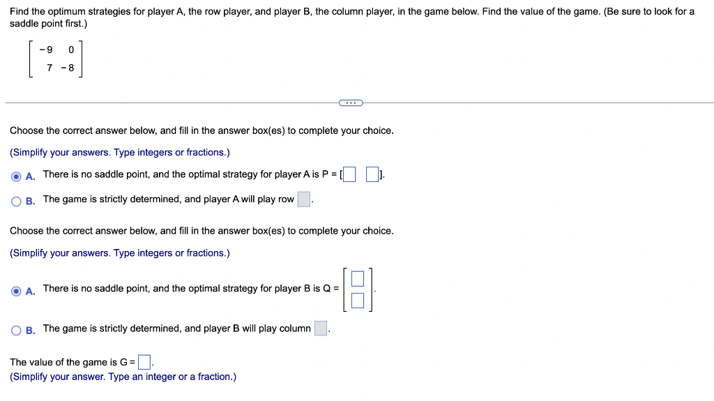 Find the optimum strategies for player A, the row player, and player B, the column player, in the game below. Find the value of the game. (Be sure to look for a
saddle point first.)
-9
0
7-8
Choose the correct answer below, and fill in the answer box(es) to complete your choice.
(Simplify your answers. Type integers or fractions.)
ⒸA. There is no saddle point, and the optimal strategy for player A is P = [
OB. The game is strictly determined, and player A will play row
C
Choose the correct answer below, and fill in the answer box(es) to complete your choice.
(Simplify your answers. Type integers or fractions.)
A. There is no saddle point, and the optimal strategy for player B is Q =
O B. The game is strictly determined, and player B will play column
The value of the game is G =
(Simplify your answer. Type an integer or a fraction.)
1.