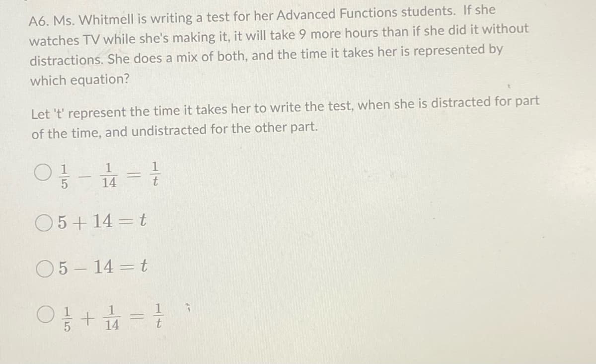 A6. Ms. Whitmell is writing a test for her Advanced Functions students. If she
watches TV while she's making it, it will take 9 more hours than if she did it without
distractions. She does a mix of both, and the time it takes her is represented by
which equation?
Let 't' represent the time it takes her to write the test, when she is distracted for part
of the time, and undistracted for the other part.
01/1-1/4 = 10
t
05+14=t
05-14 t
0 1/1 +
14
=
G