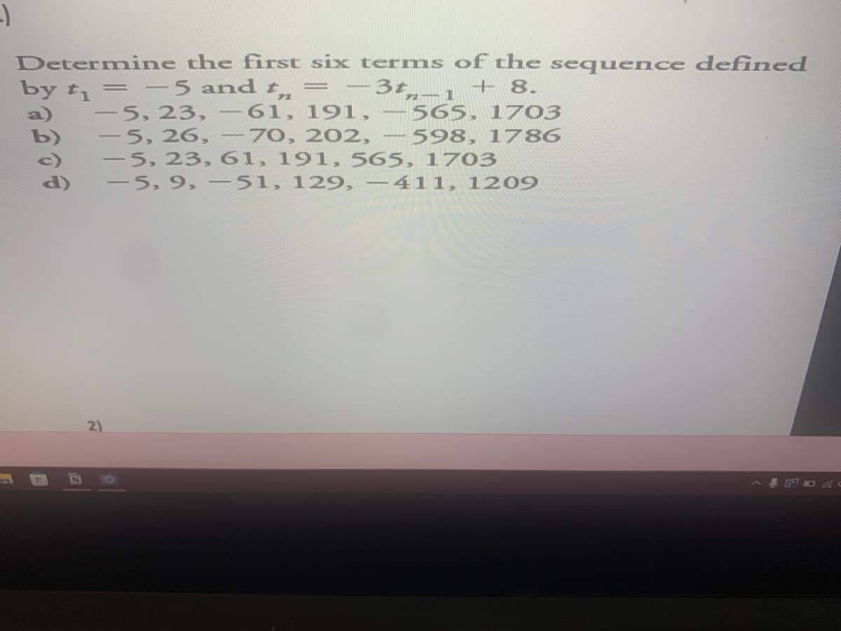 -)
Determine the first six terms of the sequence defined
=
by t₁ = -5 and t
3t_1 + 8.
5, 23, -61, 191,
565, 1703
-
-
598, 1786
-5, 26, 70, 202,
-5, 23, 61, 191, 565, 1703
-5, 9, -51, 129, -411, 1209
2)
B
N