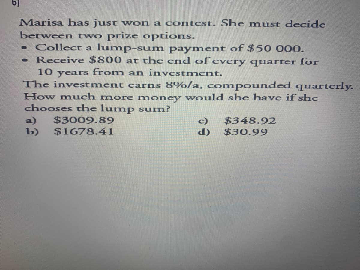 6)
Marisa has just won a contest. She must decide
between two prize options.
• Collect a lump-sum payment of $50 000.
Receive $800 at the end of every quarter for
10 years from an investment.
●
The investment earns 8%/a, compounded quarterly.
How much more money would she have if she
chooses the lump sum?
a) $3009.89
$348.92
$30.99
b) $1678.41
d)