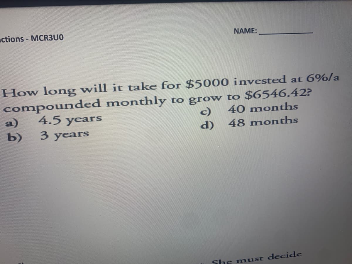 actions - MCR3U0
NAME:
How long will it take for $5000 invested at 6%/a
compounded monthly to grow to $6546.42?
a) 4.5 years
c) 40 months
b)
d)
48 months
3 years
She must decide