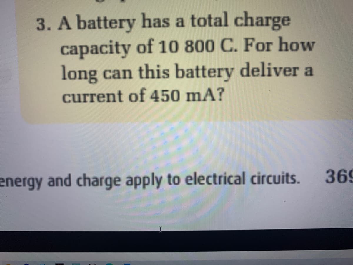 3. A battery has a total charge
capacity of 10 800 C. For how
long can this battery deliver a
current of 450 mA?
energy and charge apply to electrical circuits.
369
