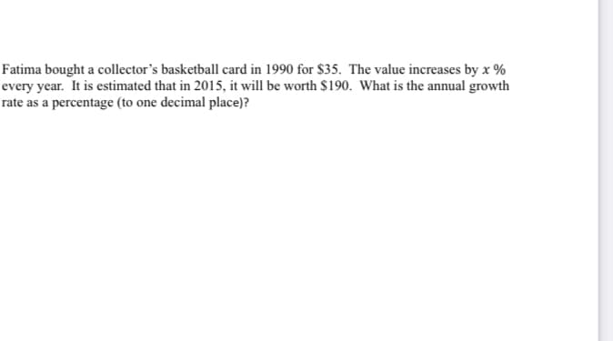 Fatima bought a collector's basketball card in 1990 for $35. The value increases by x %
every year. It is estimated that in 2015, it will be worth $190. What is the annual growth
rate as a percentage (to one decimal place)?
