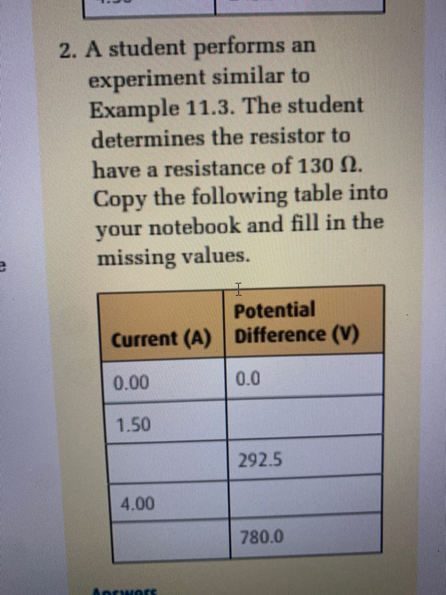 2. A student performs an
experiment similar to
Example 11.3. The student
determines the resistor to
have a resistance of 130 N.
Copy the following table into
your notebook and fill in the
missing values.
王
Potential
Current (A) Difference (V)
0.00
0.0
1.50
292.5
4.00
780.0
Answars
