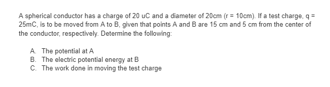 A spherical conductor has a charge of 20 uC and a diameter of 20cm (r = 10cm). If a test charge, q =
25mC, is to be moved from A to B, given that points A and B are 15 cm and 5 cm from the center of
the conductor, respectively. Determine the following:
A. The potential at A
B. The electric potential energy at B
C. The work done in moving the test charge
