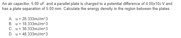 An air capacitor, 5.80 uF, and a parallel plate is charged to a potential difference of 4.00x102 V and
has a plate separation of 5.00 mm. Calculate the energy density in the region between the plates.
A. u= 28.333mJ/m^3
B. u = 18.333mJ/m^3
C. u= 38.333mJ/m^3
D. u= 48.333mJ/m^3
