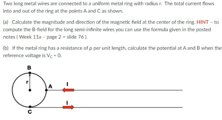 Two long metal wires are connected to a uniform metal ring with radius r. The total current flows
into and out of the ring at the points A and C as shown.
(a) Calculate the magnitude and direction of the magnetic field at the center of the ring. HINT - to
compute the B-field for the long semi-infınite wires you can use the formula given in the posted
notes ( Week 11a - page 2 = slide 76 ).
(b) If the metal ring has a resistance of p per unit length, calculate the potential at A and B when the
reference voltage is Vc = 0.
B
A
