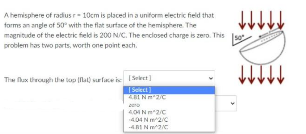 A hemisphere of radius r = 10cm is placed in a uniform electric field that
forms an angle of 50° with the flat surface of the hemisphere. The
magnitude of the electric field is 200 N/C. The enclosed charge is zero. This
50
problem has two parts, worth one point each.
The flux through the top (flat) surface is: I Select]
[ Select]
4.81 N m^2/C
zero
4.04 N m^2/C
-4.04 N m^2/C
-4.81 N m^2/C
