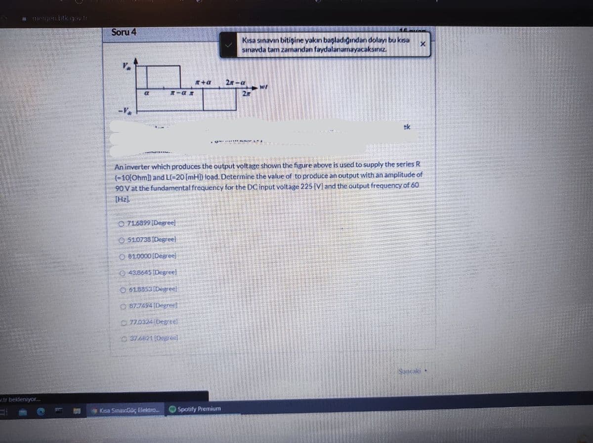 a genbtkgov tr
Soru 4
Kısa sınavın bitişine yakın baçladıgndan dolayı bu ksa
sınavda tam zamandan faydalanamayacaksınız.
2x-a
オ-a
2r
ck
An inverter which produces the output voltage shown the figure above is used to supply the series R
(-10[Ohml) and L(-20(mH]) load. Determine the value of to produce an output with an amplitude of
90V at the fundamental frequency for the DC input voltage 225 [V]and the output frequency of 60
[Hz)
O 71.6899 [Degree]
O510738 (Degreel
O 810000 [Degree]
0 43.8645 (Degree
O 618853(Degreel
O 87.7494[Degree]
70324 (Degreel
0376621 (0egre)
Sunraki
w.ts bekleniyor.
Ksa Smav.Güç Eiektro.
Spotify Premium
