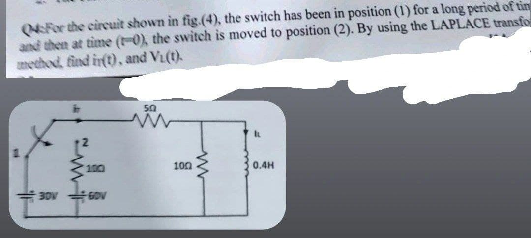 04:For the circuit shown in fig.(4), the switch has been in position (1) for a long period of tim
and then at time (1-0), the switch is moved to position (2). By using the LAPLACE transfo
method, find in(t), and V₁(t).
50
www
I
0.4H
30V
60V
100