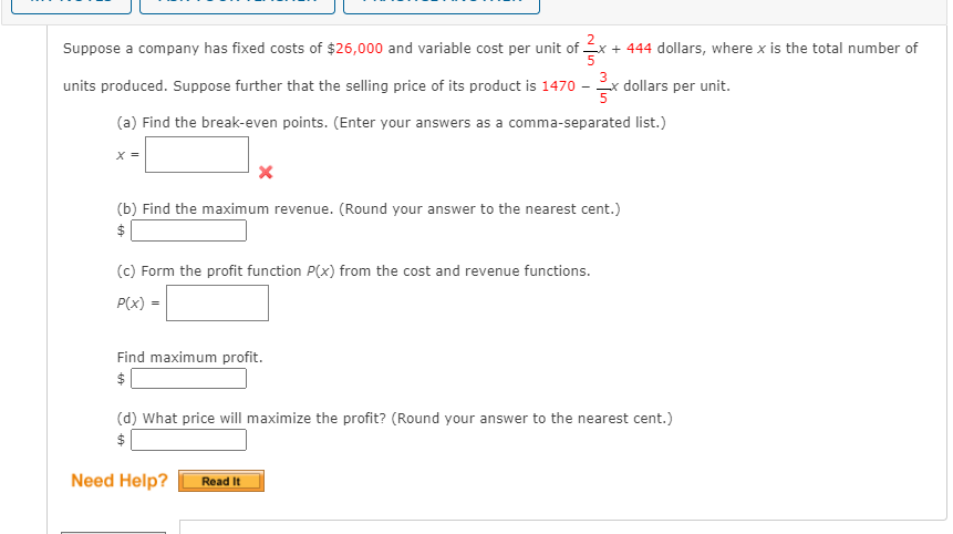 2
Suppose a company has fixed costs of $26,000 and variable cost per unit of x + 444 dollars, where x is the total number of
units produced. Suppose further that the selling price of its product is 1470
Ex dollars per unit.
(a) Find the break-even points. (Enter your answers as a comma-separated list.)
X =
(b) Find the maximum revenue. (Round your answer to the nearest cent.)
(c) Form the profit function P(x) from the cost and revenue functions.
P(x)
Find maximum profit.
$
(d) What price will maximize the profit? (Round your answer to the nearest cent.)
$
Need Help?
Read It

