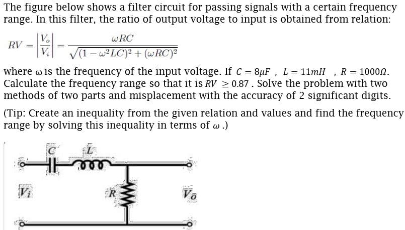 The figure below shows a filter circuit for passing signals with a certain frequency
range. In this filter, the ratio of output voltage to input is obtained from relation:
wRC
RV
1-w LC)? + (wRC)2
where w is the frequency of the input voltage. If C 8uF, L = 11mH , R = 10002.
Calculate the frequency range so that it is RV 2 0.87. Solve the problem with two
methods of two parts and misplacement with the accuracy of 2 significant digits.
(Tip: Create an inequality from the given relation and values and find the frequency
range by solving this inequality in terms of w .)
Vo
ww
