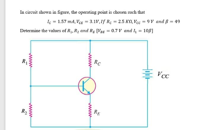 In circuit shown in figure, the operating point is chosen such that
Ic = 1.57 mA, VCE = 3.1V,If Rc = 2.5 KN, Vcc = 9 V and ß = 49
Determine the values of R1, R2 and Rɛ [VBE = 0.7 V and , = 106]
RC
R1
Vcc
RE
R2
Hobl-
www
www
www
www
