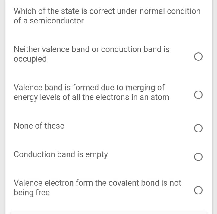 Which of the state is correct under normal condition
of a semiconductor
Neither valence band or conduction band is
occupied
Valence band is formed due to merging of
energy levels of all the electrons in an atom
None of these
Conduction band is empty
Valence electron form the covalent bond is not
being free

