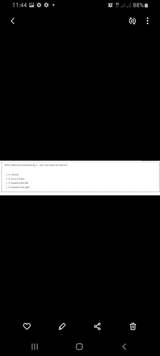 11:44 M ¢ O•
46 l ll 88%i
If the coetficient of skewness S=-3.2, this means the data are:
B. None of these
OC. skewed to the left
OD skewed to the right
