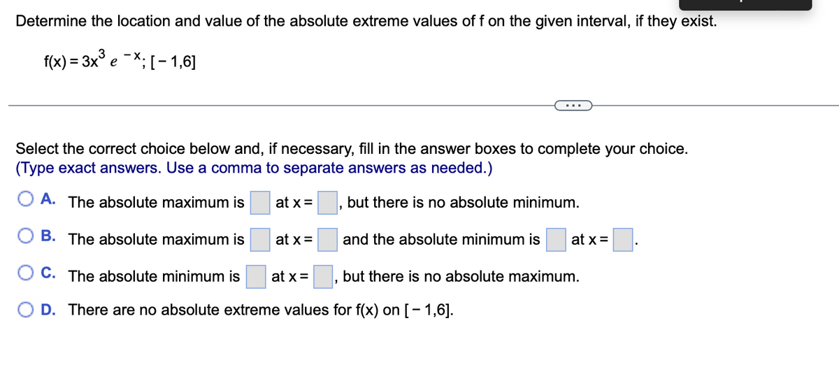 Determine the location and value of the absolute extreme values of f on the given interval, if they exist.
f(x) = 3x° e -*;[- 1,6]
Select the correct choice below and, if necessary, fill in the answer boxes to complete your choice.
(Type exact answers. Use a comma to separate answers as needed.)
O A. The absolute maximum is
at x =
but there is no absolute minimum.
B. The absolute maximum is
at x =
and the absolute minimum is
at x =
C. The absolute minimum is
at x =
but there is no absolute maximum.
O D. There are no absolute extreme values for f(x) on [- 1,6].
