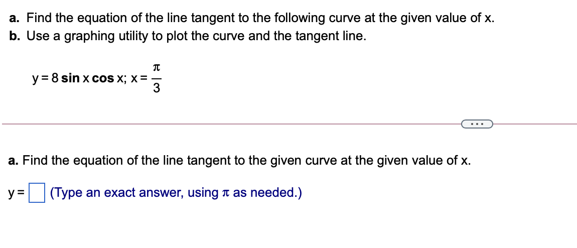 a. Find the equation of the line tangent to the following curve at the given value of x.
b. Use a graphing utility to plot the curve and the tangent line.
y = 8 sin x COS X; X = -
3
...
a. Find the equation of the line tangent to the given curve at the given value of x.
y = (Type an exact answer, using t as needed.)
