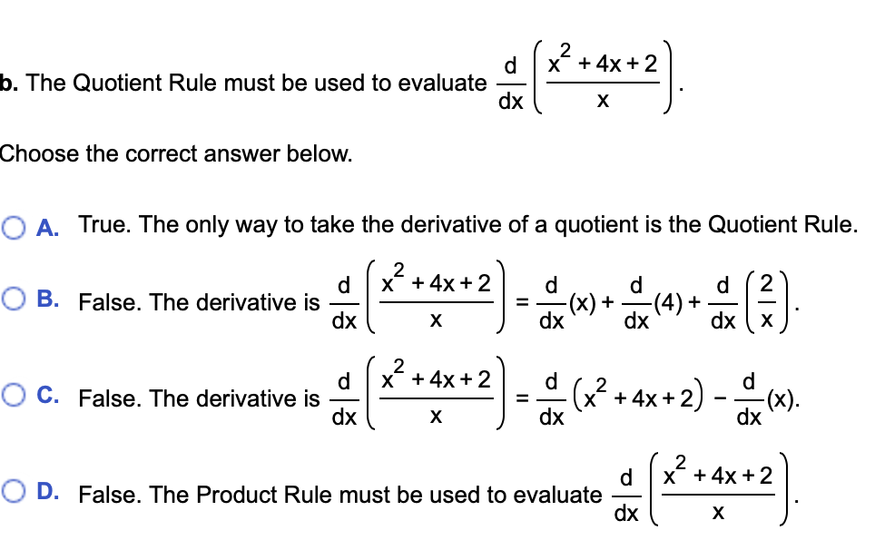 X + 4x + 2
b. The Quotient Rule must be used to evaluate
dx
X
Choose the correct answer below.
O A. True. The only way to take the derivative of a quotient is the Quotient Rule.
2
X + 4x + 2
d
O B. False. The derivative is
dx
d.
d.
d
(x) +
-(4) +
X
dx
dx
dx
X + 4x +2
d
O C. False. The derivative is
dx
d
d
(x² + 4x + 2)
-(x).
dx
X
dx
X +4x + 2
d
O D. False. The Product Rule must be used to evaluate
dx
X
