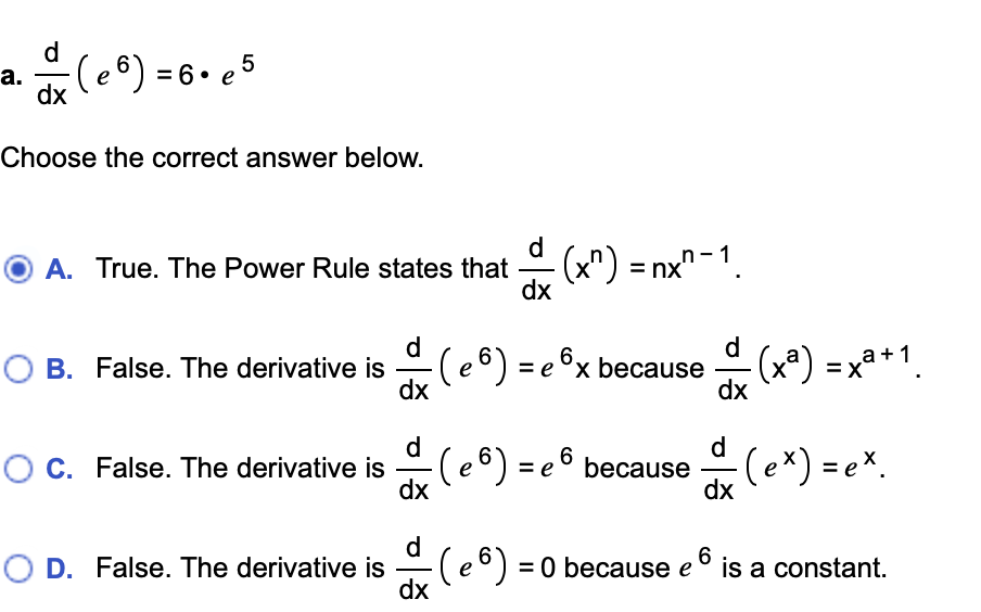 d
dx (e8) = 6. e5
а.
Choose the correct answer below.
A. True. The Power Rule states that (x") = nx"-1
dx
d
O B. False. The derivative is
dx
d
-(e®) = e ©x because
(x*) =xa*1.
dx
= X
d
O C. False. The derivative is
dx
d
e©) = e © because (ex) = e*.
dx
d
O D. False. The derivative is
(e®)=
dx
6
= 0 because e
is a constant.
