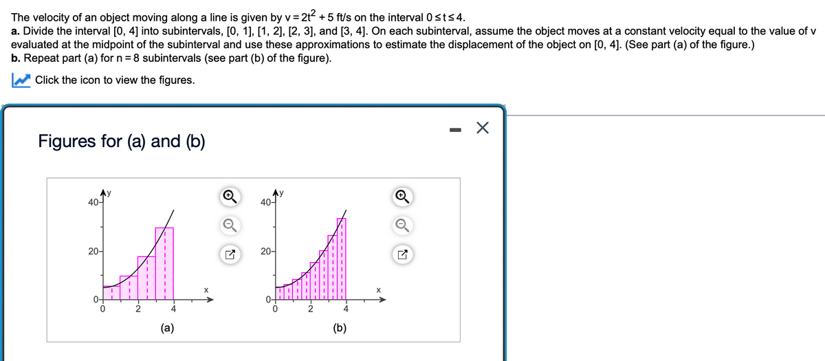 The velocity of an object moving along a line is given by v = 2t + 5 ft/s on the interval 0sts4.
a. Divide the interval [0, 4] into subintervals, [0, 1], [1, 2], [2, 3], and [3, 4]. On each subinterval, assume the object moves at a constant velocity equal to the value of v
evaluated at the midpoint of the subinterval and use these approximations to estimate the displacement of the object on [0, 4]. (See part (a) of the figure.)
b. Repeat part (a) for n = 8 subintervals (see part (b) of the figure).
Click the icon to view the figures.
Figures for (a) and (b)
Ay
40-
40-
20-
20-
X
0-
2
4
(a)
(b)
