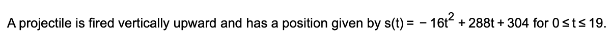 A projectile is fired vertically upward and has a position given by s(t) = - 16t + 288t + 304 for 0sts 19.
