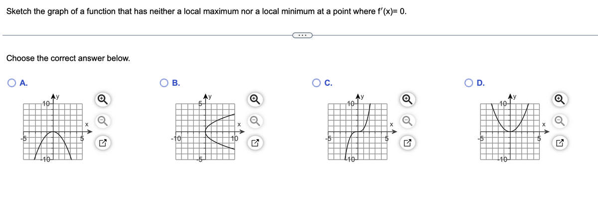 Sketch the graph of a function that has neither a local maximum nor a local minimum at a point where f'(x)= 0.
Choose the correct answer below.
A.
В.
OC.
OD.
40-
Ay
10-
10-
10
-5
-5
40

