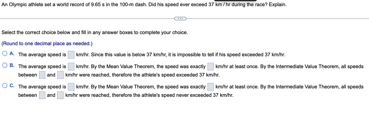 An Olympic athlete set a world record of 9.65 s in the 100-m dash. Did his speed ever exceed 37 km/hr during the race? Explain.
Select the correct choice below and fill in any answer boxes to complete your choice.
(Round to one decimal place as needed.)
O A. The average speed is
km/hr. Since this value is below 37 km/hr, it is impossible to tell if his speed exceeded 37 km/hr.
B. The average speed is
km/hr. By the Mean Value Theorem, the speed was exactly
km/hr at least once. By the Intermediate Value Theorem, all speeds
between
and
km/hr were reached, therefore the athlete's speed exceeded 37 km/hr.
O C. The average speed is
km/hr. By the Mean Value Theorem, the speed was exactly
km/hr at least once. By the Intermediate Value Theorem, all speeds
between
and
km/hr were reached, therefore the athlete's speed never exceeded 37 km/hr.
