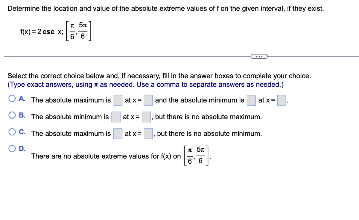 Determine the location and value of the absolute extreme values of f on the given interval, if they exist.
T 5n
f(x) = 2 csc x;
6' 6
Select the correct choice below and, if necessary, fill in the answer boxes to complete your choice.
(Type exact answers, using n as needed. Use a comma to separate answers as needed.)
O A. The absolute maximum is
at x =
and the absolute minimum is
at x =
O B. The absolute minimum is
at x =
but there is no absolute maximum.
O C. The absolute maximum is
at x =
but there is no absolute minimum.
OD.
There are no absolute extreme values for f(x) on
6.
