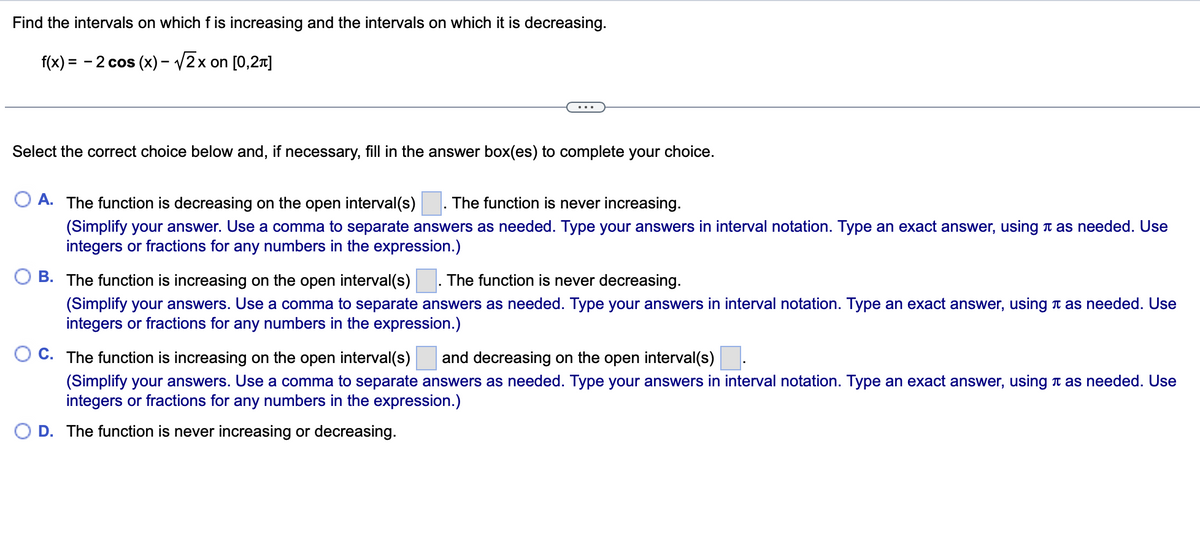 Find the intervals on which f is increasing and the intervals on which it is decreasing.
f(x) = - 2 cos (x) - V2x on [0,21]
Select the correct choice below and, if necessary, fill in the answer box(es) to complete your choice.
A. The function is decreasing on the open interval(s)
The function is never increasing.
(Simplify your answer. Use a comma to separate answers as needed. Type your answers in interval notation. Type an exact answer, using n as needed. Use
integers or fractions for any numbers in the expression.)
O B. The function is increasing on the open interval(s)
The function is never decreasing.
(Simplify your answers. Use a comma to separate answers as needed. Type your answers in interval notation. Type an exact answer, using t as needed. Use
integers or fractions for any numbers in the expression.)
C. The function is increasing on the open interval(s)
and decreasing on the open interval(s)
(Simplify your answers. Use a comma to separate answers as needed. Type your answers in interval notation. Type an exact answer, using n as needed. Use
integers or fractions for any numbers in the expression.)
O D. The function is never increasing or decreasing.
