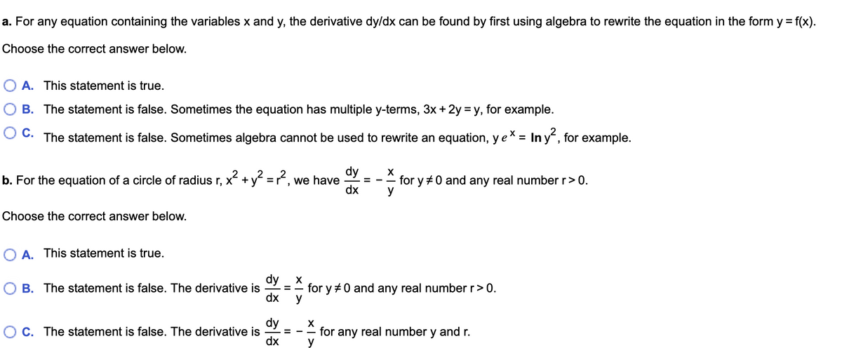 a. For any equation containing the variables x and y, the derivative dy/dx can be found by first using algebra to rewrite the equation in the form y = f(x).
%3D
Choose the correct answer below.
A. This statement is true.
B. The statement is false. Sometimes the equation has multiple y-terms, 3x + 2y = y, for example.
The statement is false. Sometimes algebra cannot be used to rewrite an equation, ye* = In y, for example.
dy
b. For the equation of a circle of radius r, x + y =r, we have
dx
X
for y +0 and any real number r> 0.
y
Choose the correct answer below.
O A. This statement is true.
dy
O B. The statement is false. The derivative is
X
for y +0 and any real number r>0.
y
dx
dy
C. The statement is false. The derivative is
dx
X
for any real number y and r.
y
