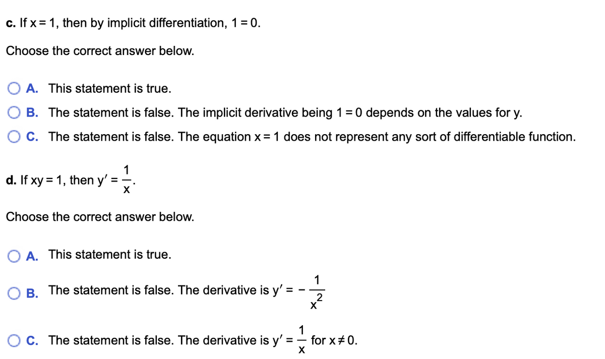 c. If x = 1, then by implicit differentiation, 1 = 0.
Choose the correct answer below.
O A. This statement is true.
B. The statement is false. The implicit derivative being 1= 0 depends on the values for
у.
O C. The statement is false. The equation x = 1 does not represent any sort of differentiable function.
1
d. If xy = 1, then y'
Choose the correct answer below.
O A. This statement is true.
1
B. The statement is false. The derivative is y'
2
1
for x+0.
X
O C. The statement is false. The derivative is y'
