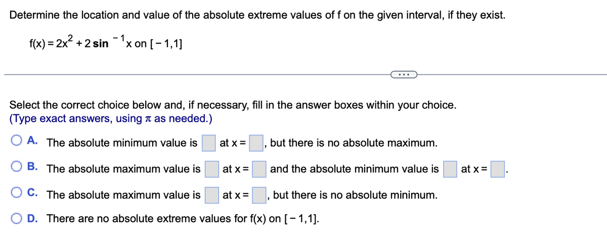 Determine the location and value of the absolute extreme values of f on the given interval, if they exist.
f(x) = 2x + 2 sin -'x on [- 1,1]
Select the correct choice below and, if necessary, fill in the answer boxes within your choice.
(Type exact answers, using T as needed.)
O A. The absolute minimum value is
at x =
but there is no absolute maximum.
B. The absolute maximum value is
at x =
and the absolute minimum value is
at x =
C. The absolute maximum value is
at x =
but there
no absolute minimum.
O D. There are no absolute extreme values for f(x) on [- 1,1].
