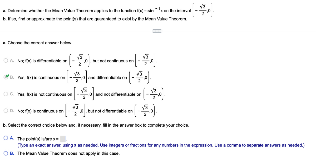 [-을이
V3
a. Determine whether the Mean Value Theorem applies to the function f(x) = sin'x on the interval
- 1
X
b. If so, find or approximate the point(s) that are guaranteed to exist by the Mean Value Theorem.
a. Choose the correct answer below.
(-)
V3
-,0
V3
O A. No; f(x) is differentiable on
but not continuous on
V3
B. Yes; f(x) is continuous on
,0 and differentiable on
2
V3
-,0 and not differentiable on
2
V3
C. Yes; f(x) is not continuous on
V3
V3
D. No; f(x) is continuous on
but not differentiable on
2
2
b. Select the correct choice below and, if necessary, fill in the answer box to complete your choice.
O A. The point(s) is/are x=
(Type an exact answer, using a as needed. Use integers or fractions for any numbers in the expression. Use a comma to separate answers as needed.)
B. The Mean Value Theorem does not apply in this case.
