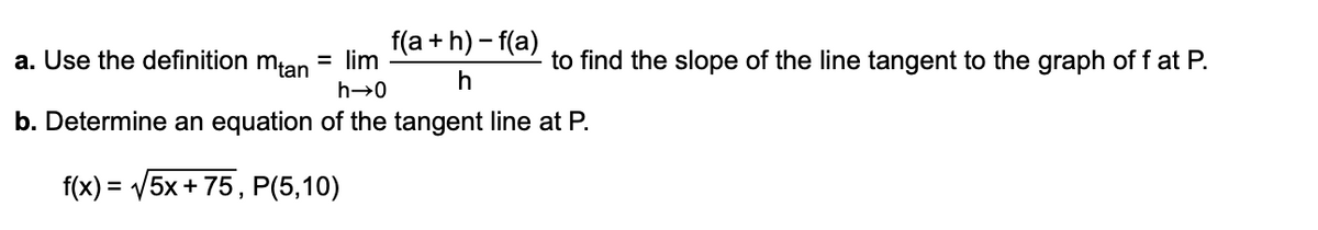 a. Use the definition mtan
f(a + h) – f(a)
= lim
to find the slope of the line tangent to the graph of f at P.
h
h→0
b. Determine an equation of the tangent line at P.
f(x) = /5x + 75, P(5,10)
