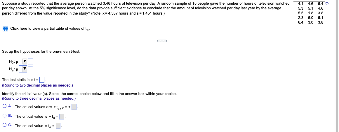 Suppose a study reported that the average person watched 3.46 hours of television per day. A random sample of 15 people gave the number of hours of television watched
per day shown. At the 5% significance level, do the data provide sufficient evidence to conclude that the amount of television watched per day last year by the average
person differed from the value reported in the study? (Note: x=4.587 hours and s= 1.451 hours.)
Click here to view partial table of values of t
Set up the hypotheses for the one-mean t-test.
Ho: HV
Ha: H
▼
The test statistic is t=.
(Round to two decimal places as needed.)
Identify the critical value(s). Select the correct choice below and fill in the answer box within your choice.
(Round to three decimal places as needed.)
OA. The critical values are ±t/2 = ±
OB. The critical value is t₁ =
OC. The critical value is t =
4.1 4.6 6.4 D
5.3 5.1 4.6
5.5 1.8 3.8
2.3 6.0 6.1
3.8
6.4 3.0