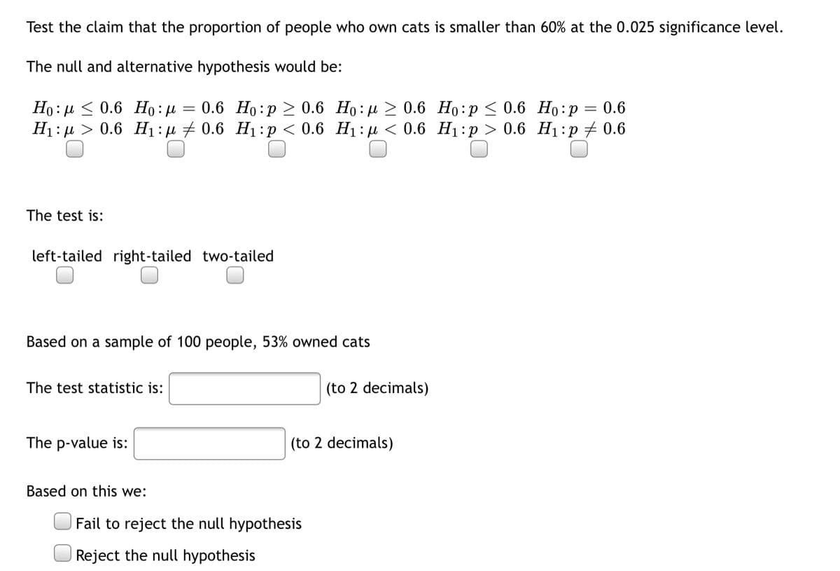 Test the claim that the proportion of people who own cats is smaller than 60% at the 0.025 significance level.
The null and alternative hypothesis would be:
Ho : µ < 0.6 Ho:µ = 0.6 Ho:p > 0.6 Ho:µ > 0.6 Ho:p < 0.6 Ho:p
Hi:д > 0.6 Н :д + 0.6 Hі:p<0.6 Нi:и < 0.6 Нi:р > 0.6 Hi:р # 0.6
0.6
The test is:
left-tailed right-tailed two-tailed
Based on a sample of 100 people, 53% owned cats
The test statistic is:
(to 2 decimals)
The p-value is:
(to 2 decimals)
Based on this we:
Fail to reject the null hypothesis
Reject the null hypothesis
