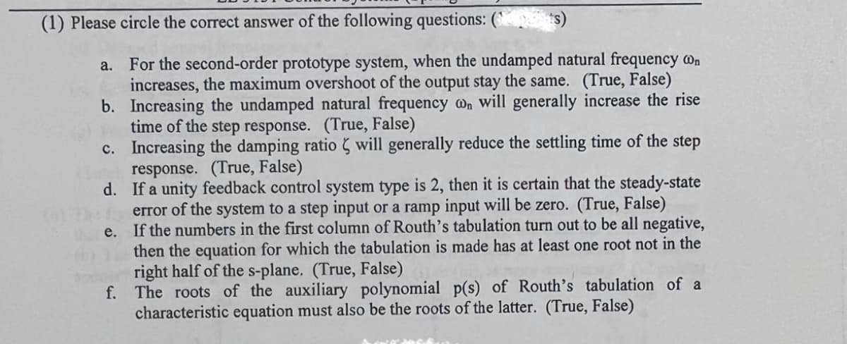 (1) Please circle the correct answer of the following questions: (` ts)
a. For the second-order prototype system, when the undamped natural frequency @n
increases, the maximum overshoot of the output stay the same. (True, False)
b. Increasing the undamped natural frequency @n will generally increase the rise
time of the step response. (True, False)
c. Increasing the damping ratio 5 will generally reduce the settling time of the step
response. (True, False)
d. If a unity feedback control system type is 2, then it is certain that the steady-state
error of the system to a step input or a ramp input will be zero. (True, False)
e. If the numbers in the first column of Routh's tabulation turn out to be all negative,
then the equation for which the tabulation is made has at least one root not in the
right half of the s-plane. (True, False)
f. The roots of the auxiliary polynomial p(s) of Routh’s tabulation of a
characteristic equation must also be the roots of the latter. (True, False)
