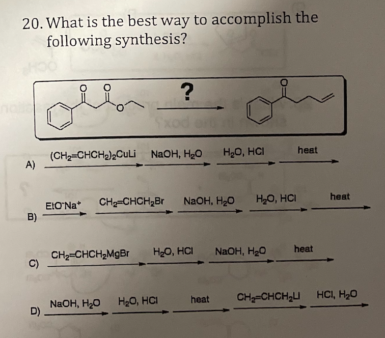 20. What is the best way to accomplish the
following synthesis?
?
Sxod
(CH2=CHCH2)2CuLi NAOH, H2O
A)
H2O, HCI
heat
CH2=CHCH,Br
NaOH, H2O
H20, HCI
heat
ELONA*
B)
NaOH, H20
heat
CH2=CHCH2MgBr
C)
H20, HCI
NaOH, H20
D)
H20, HCI
heat
CH=CHCH2LI
HCI, H20
