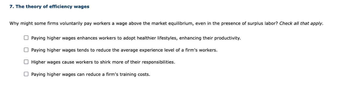 7. The theory of efficiency wages
Why might some firms voluntarily pay workers a wage above the market equilibrium, even in the presence of surplus labor? Check all that apply.
O Paying higher wages enhances workers to adopt healthier lifestyles, enhancing their productivity.
O Paying higher wages tends to reduce the average experience level of a firm's workers.
O Higher wages cause workers to shirk more of their responsibilities.
O Paying higher wages can reduce a firm's training costs.
