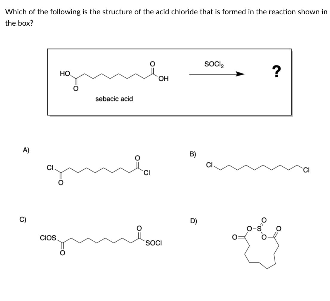 Which of the following is the structure of the acid chloride that is formed in the reaction shown in
the box?
SOCI,
HO.
OH
sebacic acid
CI
CI
CI
C)
D)
CIOS
SOCI
B)
