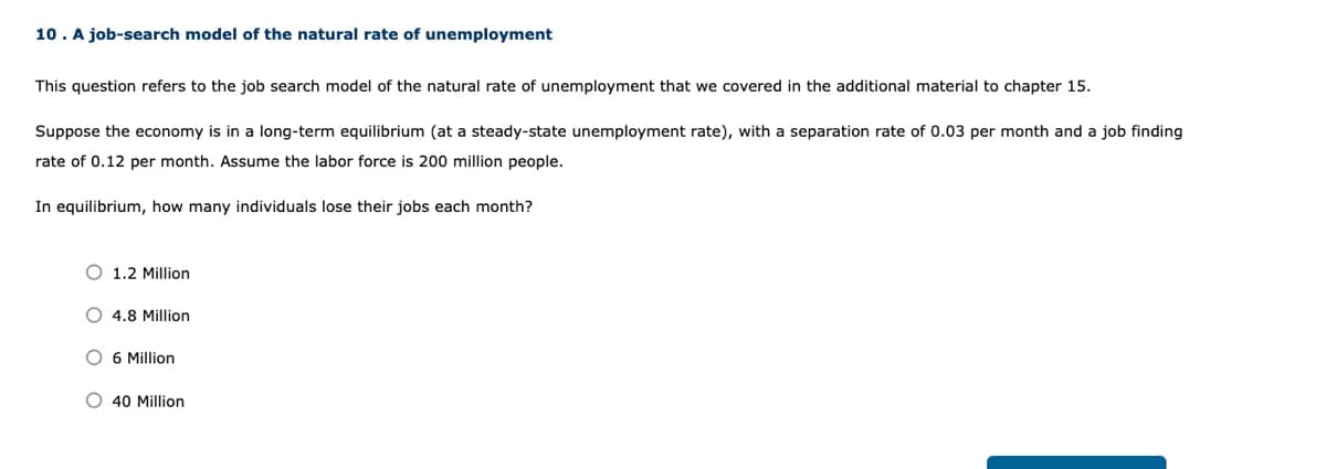 10. A job-search model of the natural rate of unemployment
This question refers to the job search model of the natural rate of unemployment that we covered in the additional material to chapter 15.
Suppose the economy is in a long-term equilibrium (at a steady-state unemployment rate), with a separation rate of 0.03 per month and a job finding
rate of 0.12 per month. Assume the labor force is 200 million people.
In equilibrium, how many individuals lose their jobs each month?
O 1.2 Million
O 4.8 Million
O 6 Million
O 40 Million
