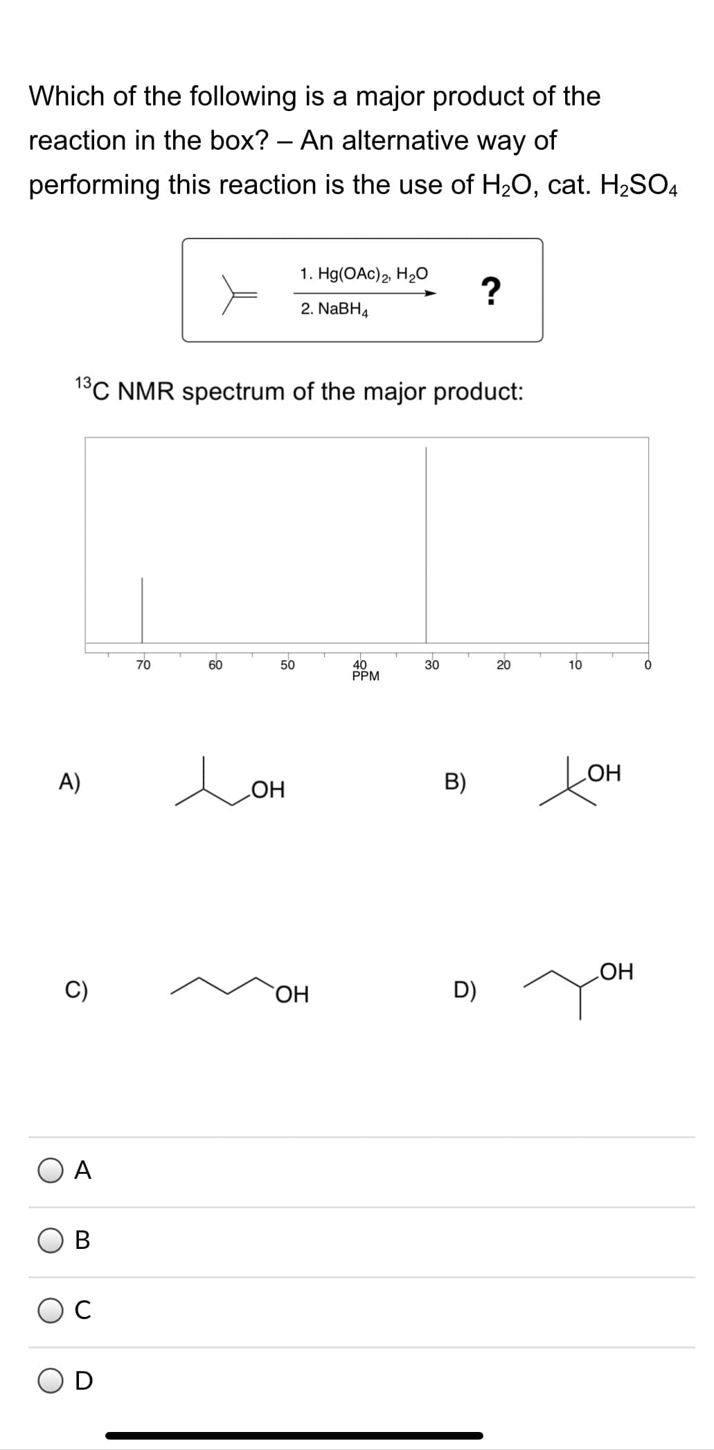 Which of the following is a major product of the
reaction in the box? – An alternative way of
performing this reaction is the use of H20, cat. H2SO4
1. Hg(OAc)2, H2O
2. NABH4
1°C NMR spectrum of the major product:
70
40
PPM
60
50
30
20
10
LOH
COH
A)
B)
D)
HO
ОН
O A
B
D
