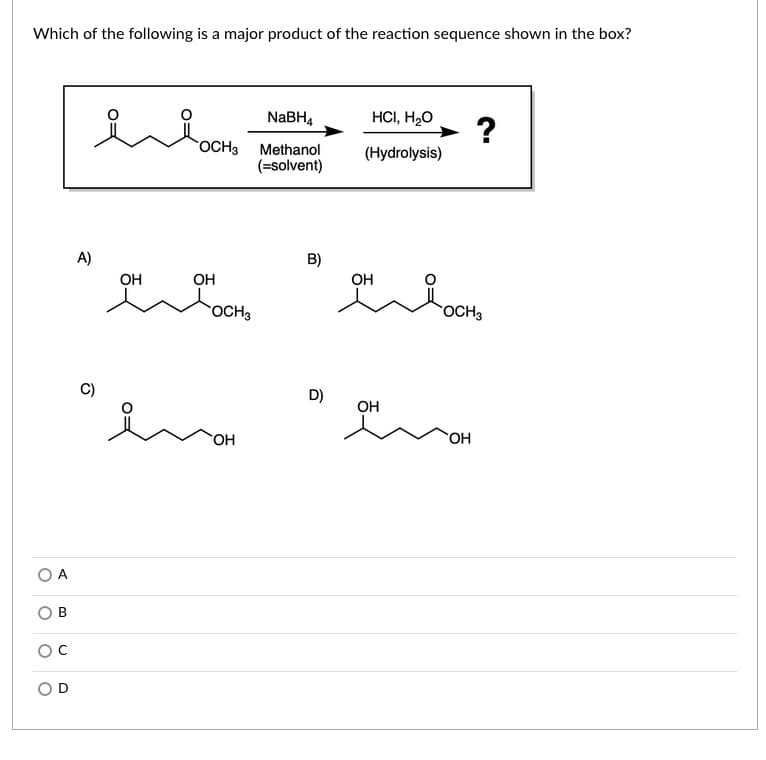 Which of the following is a major product of the reaction sequence shown in the box?
NABH4
HCI, H2O
OCH3
Methanol
(Hydrolysis)
(=solvent)
A)
B)
OH
OH
OH
OCH3
OCH3
D)
OH
HO.
O A
OD
