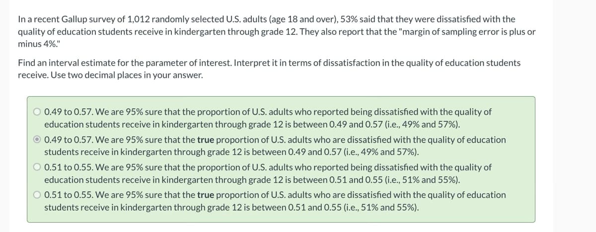 In a recent Gallup survey of 1,012 randomly selected U.S. adults (age 18 and over), 53% said that they were dissatisfied with the
quality of education students receive in kindergarten through grade 12. They also report that the "margin of sampling error is plus or
minus 4%."
Find an interval estimate for the parameter of interest. Interpret it in terms of dissatisfaction in the quality of education students
receive. Use two decimal places in your answer.
O 0.49 to 0.57. We are 95% sure that the proportion of U.S. adults who reported being dissatisfied with the quality of
education students receive in kindergarten through grade 12 is between 0.49 and 0.57 (i.e., 49% and 57%).
O 0.49 to 0.57. We are 95% sure that the true proportion of U.S. adults who are dissatisfied with the quality of education
students receive in kindergarten through grade 12 is between 0.49 and 0.57 (i.e., 49% and 57%).
O 0.51 to 0.55. We are 95% sure that the proportion of U.S. adults who reported being dissatisfied with the quality of
education students receive in kindergarten through grade 12 is between 0.51 and 0.55 (i.e., 51% and 55%).
O 0.51 to 0.55. We are 95% sure that the true proportion of U.S. adults who are dissatisfied with the quality of education
students receive in kindergarten through grade 12 is between 0.51 and 0.55 (i.e., 51% and 55%).
