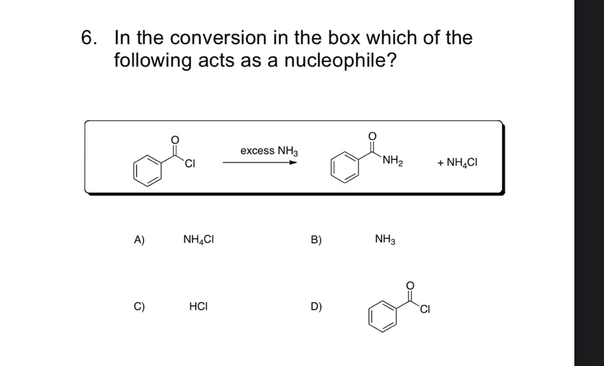 6. In the conversion in the box which of the
following acts as a nucleophile?
excess NH3
`NH2
+ NH,CI
A)
NH,CI
B)
NH3
C)
HCI
D)
CI
